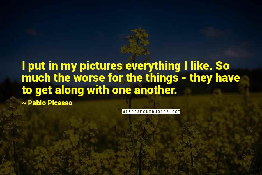 Pablo Picasso Quotes: I put in my pictures everything I like. So much the worse for the things - they have to get along with one another.