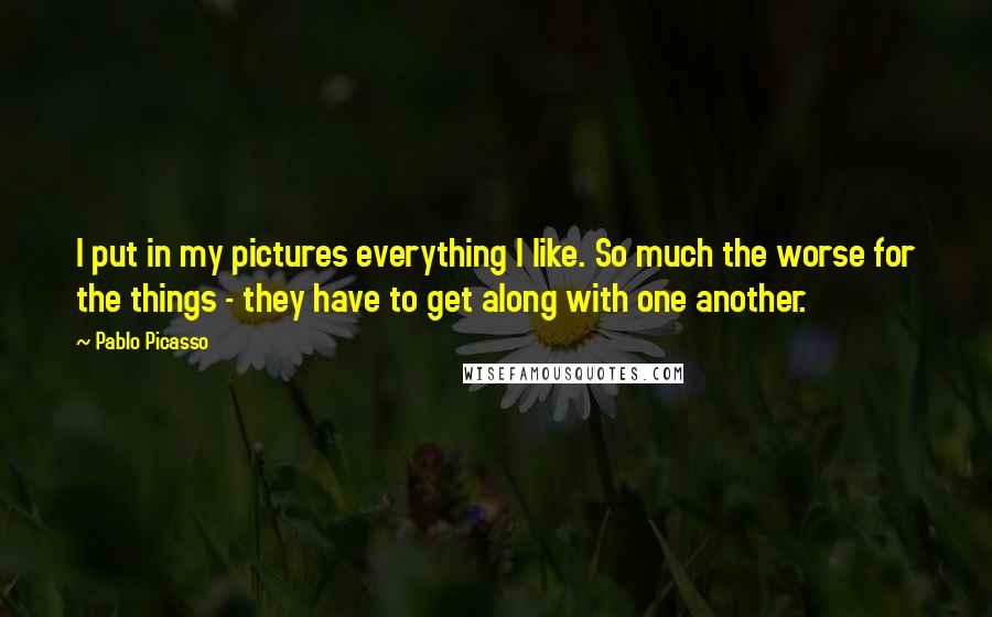 Pablo Picasso Quotes: I put in my pictures everything I like. So much the worse for the things - they have to get along with one another.