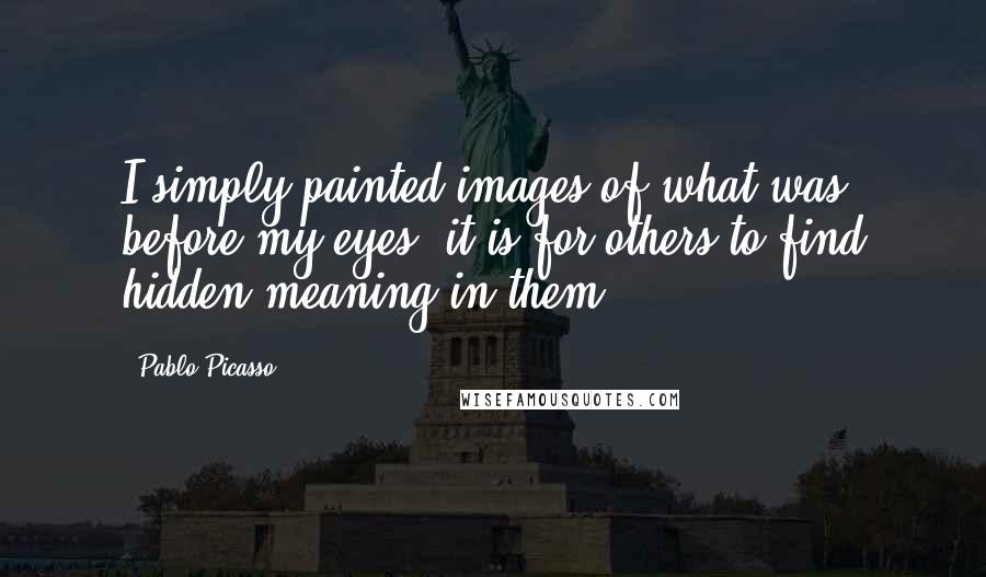 Pablo Picasso Quotes: I simply painted images of what was before my eyes; it is for others to find hidden meaning in them.