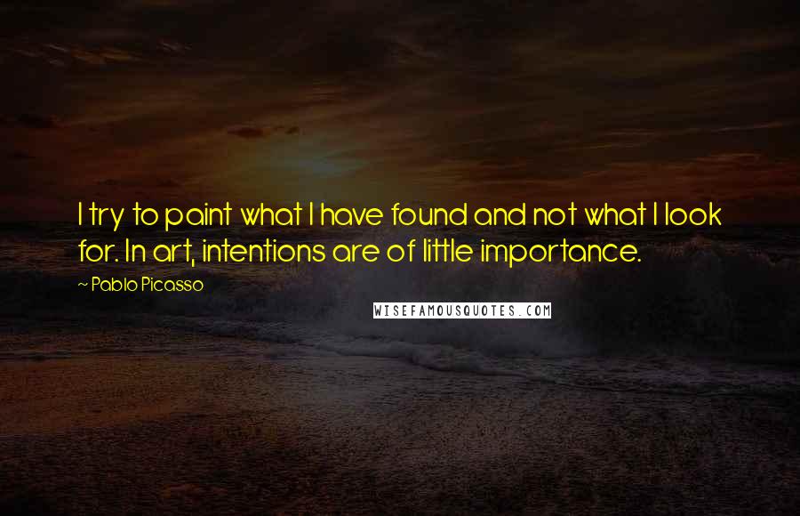 Pablo Picasso Quotes: I try to paint what I have found and not what I look for. In art, intentions are of little importance.