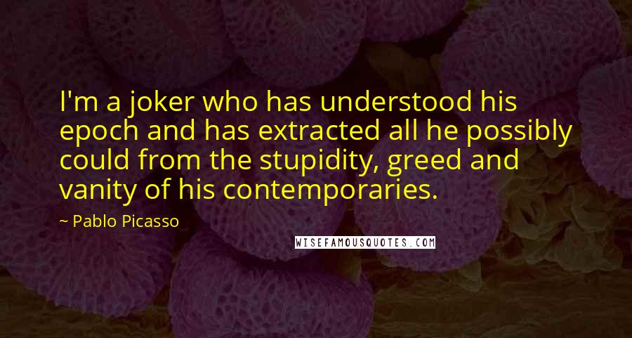 Pablo Picasso Quotes: I'm a joker who has understood his epoch and has extracted all he possibly could from the stupidity, greed and vanity of his contemporaries.