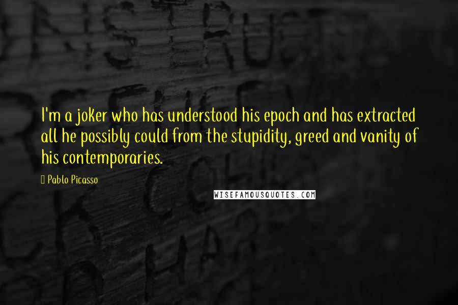 Pablo Picasso Quotes: I'm a joker who has understood his epoch and has extracted all he possibly could from the stupidity, greed and vanity of his contemporaries.