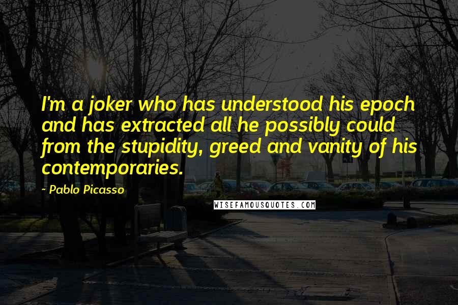 Pablo Picasso Quotes: I'm a joker who has understood his epoch and has extracted all he possibly could from the stupidity, greed and vanity of his contemporaries.