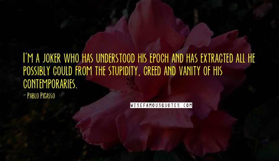 Pablo Picasso Quotes: I'm a joker who has understood his epoch and has extracted all he possibly could from the stupidity, greed and vanity of his contemporaries.