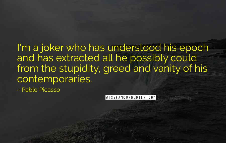 Pablo Picasso Quotes: I'm a joker who has understood his epoch and has extracted all he possibly could from the stupidity, greed and vanity of his contemporaries.