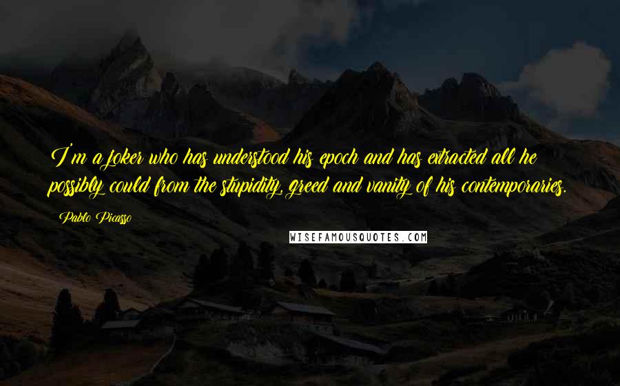 Pablo Picasso Quotes: I'm a joker who has understood his epoch and has extracted all he possibly could from the stupidity, greed and vanity of his contemporaries.