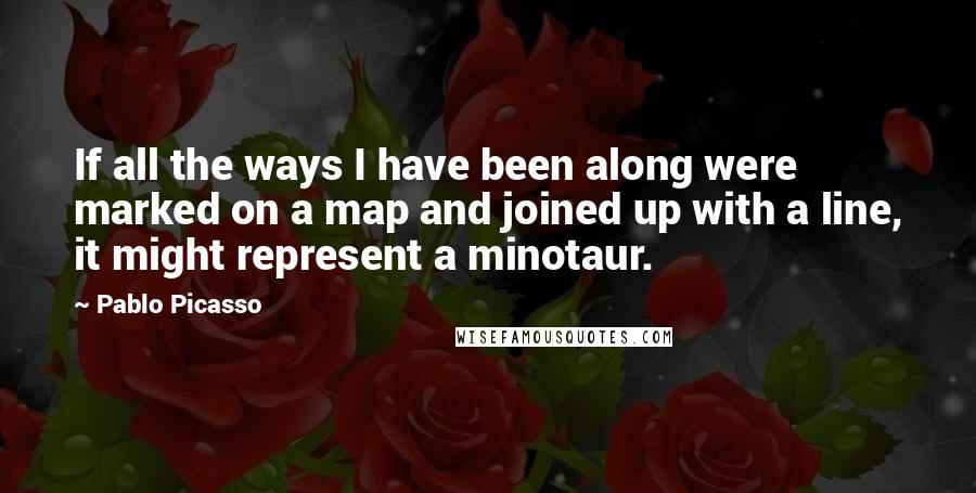 Pablo Picasso Quotes: If all the ways I have been along were marked on a map and joined up with a line, it might represent a minotaur.