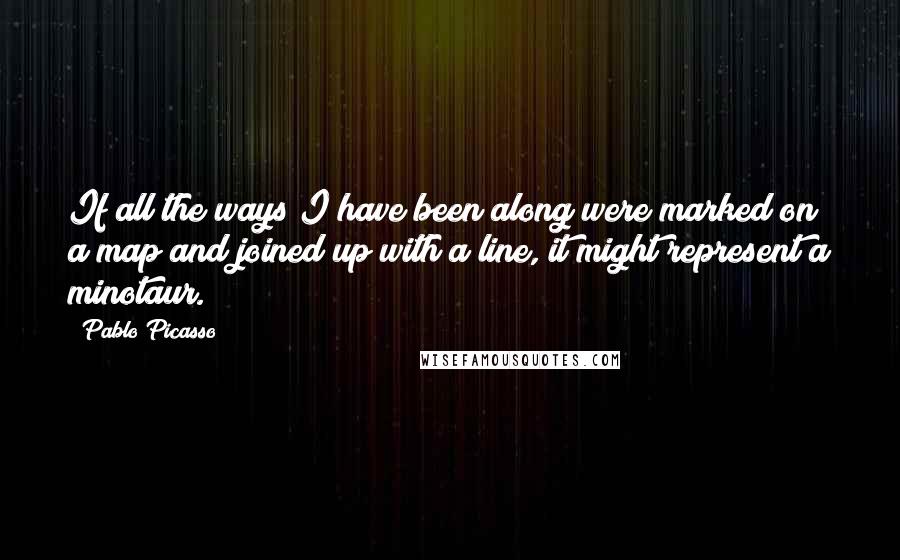 Pablo Picasso Quotes: If all the ways I have been along were marked on a map and joined up with a line, it might represent a minotaur.