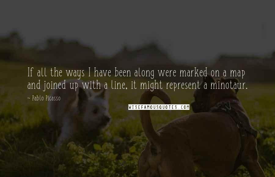 Pablo Picasso Quotes: If all the ways I have been along were marked on a map and joined up with a line, it might represent a minotaur.