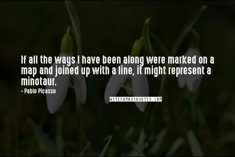 Pablo Picasso Quotes: If all the ways I have been along were marked on a map and joined up with a line, it might represent a minotaur.