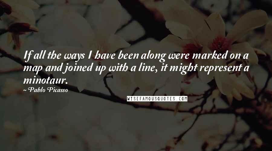 Pablo Picasso Quotes: If all the ways I have been along were marked on a map and joined up with a line, it might represent a minotaur.