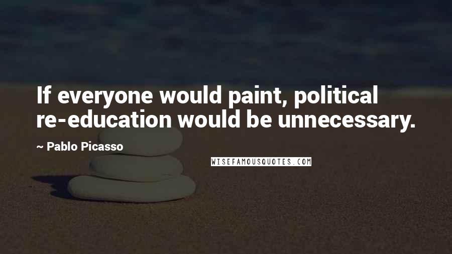Pablo Picasso Quotes: If everyone would paint, political re-education would be unnecessary.