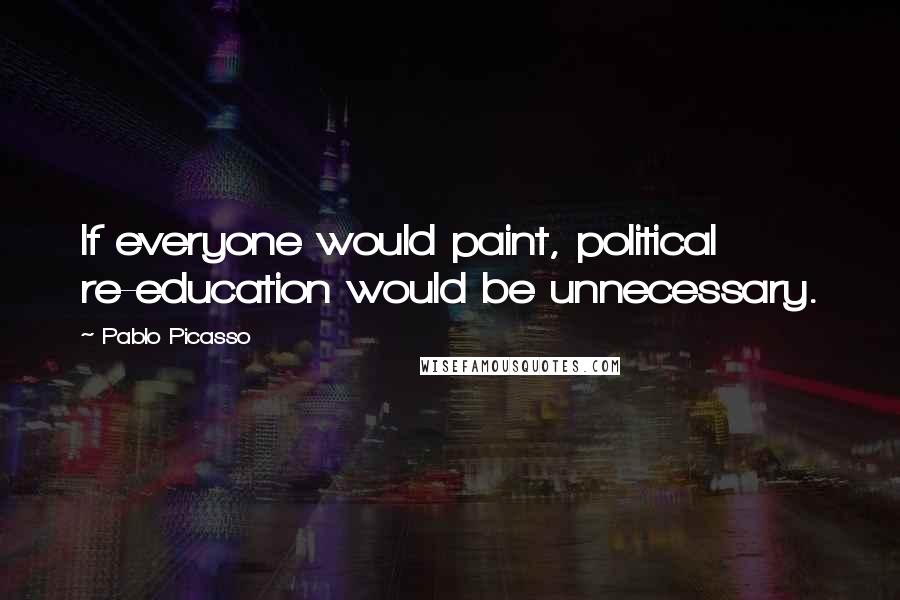 Pablo Picasso Quotes: If everyone would paint, political re-education would be unnecessary.
