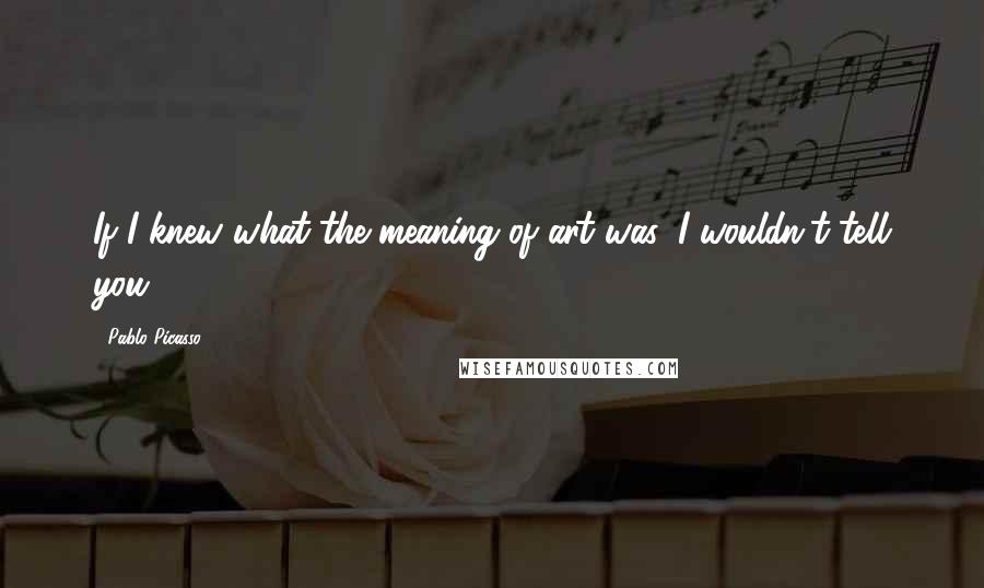 Pablo Picasso Quotes: If I knew what the meaning of art was, I wouldn't tell you.