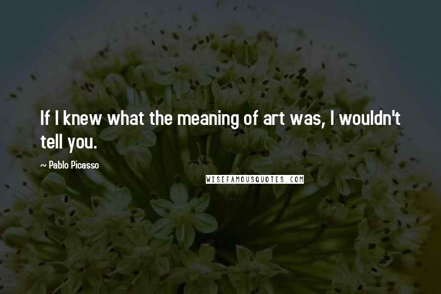 Pablo Picasso Quotes: If I knew what the meaning of art was, I wouldn't tell you.