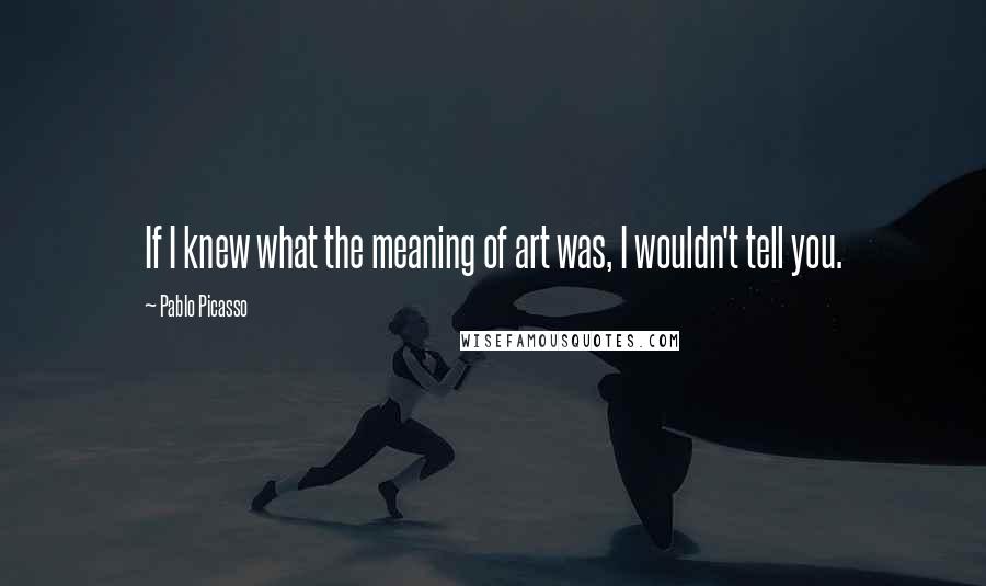 Pablo Picasso Quotes: If I knew what the meaning of art was, I wouldn't tell you.