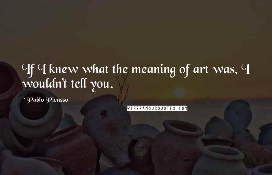 Pablo Picasso Quotes: If I knew what the meaning of art was, I wouldn't tell you.