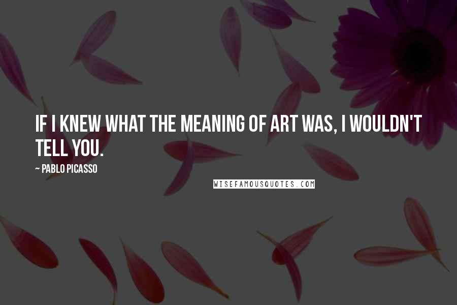 Pablo Picasso Quotes: If I knew what the meaning of art was, I wouldn't tell you.