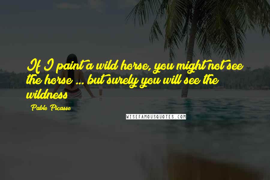 Pablo Picasso Quotes: If I paint a wild horse, you might not see the horse ... but surely you will see the wildness!