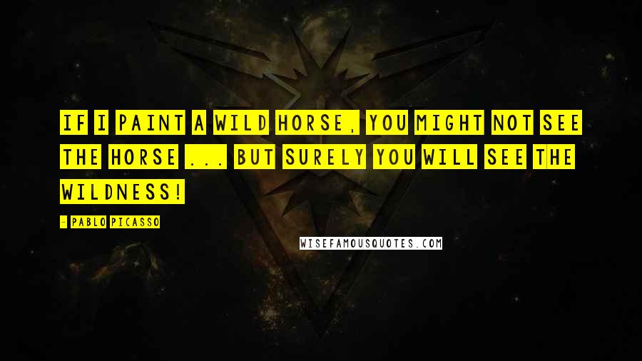 Pablo Picasso Quotes: If I paint a wild horse, you might not see the horse ... but surely you will see the wildness!