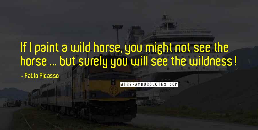 Pablo Picasso Quotes: If I paint a wild horse, you might not see the horse ... but surely you will see the wildness!