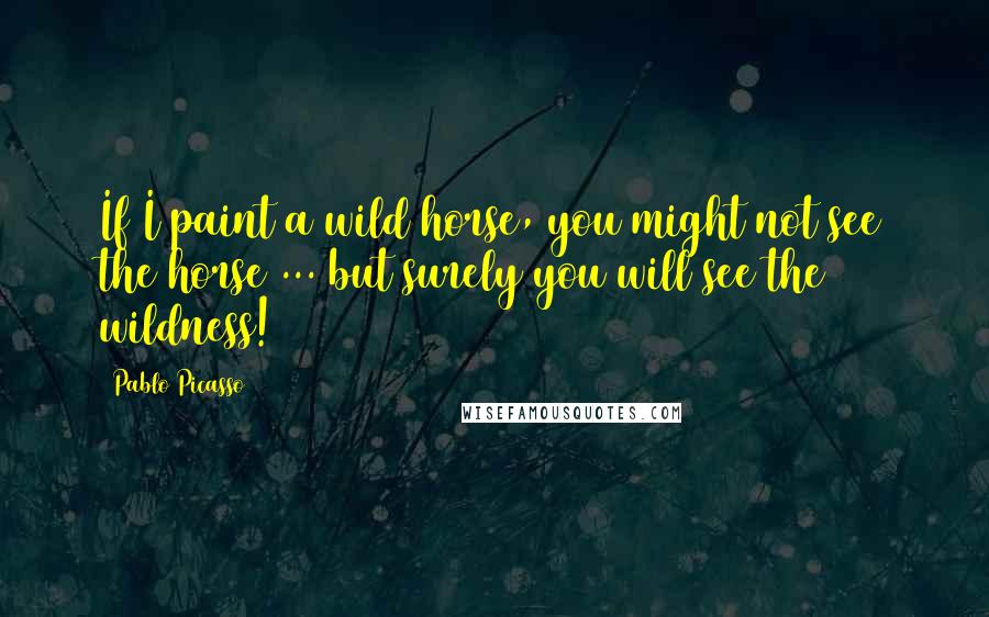 Pablo Picasso Quotes: If I paint a wild horse, you might not see the horse ... but surely you will see the wildness!