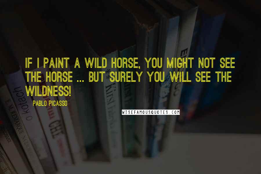 Pablo Picasso Quotes: If I paint a wild horse, you might not see the horse ... but surely you will see the wildness!