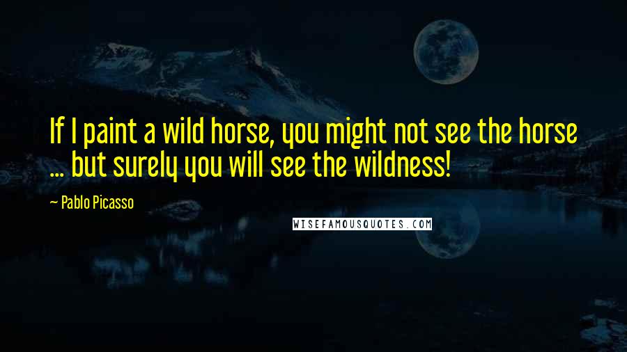 Pablo Picasso Quotes: If I paint a wild horse, you might not see the horse ... but surely you will see the wildness!