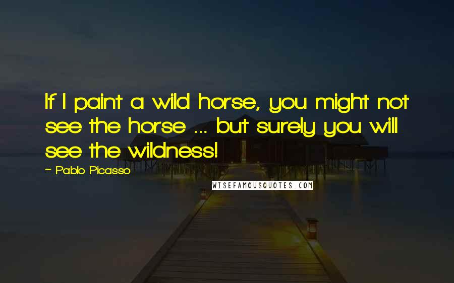 Pablo Picasso Quotes: If I paint a wild horse, you might not see the horse ... but surely you will see the wildness!
