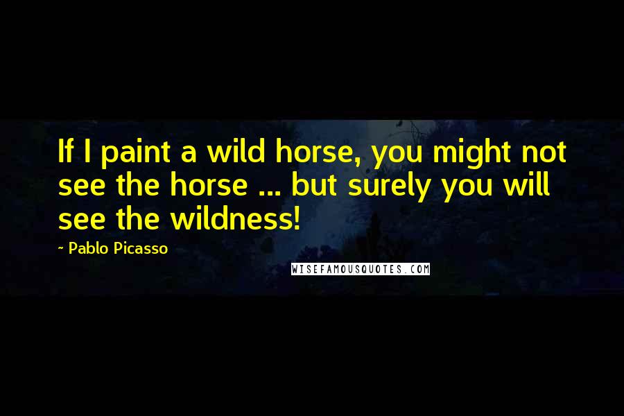 Pablo Picasso Quotes: If I paint a wild horse, you might not see the horse ... but surely you will see the wildness!