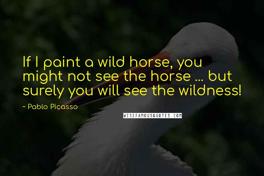 Pablo Picasso Quotes: If I paint a wild horse, you might not see the horse ... but surely you will see the wildness!