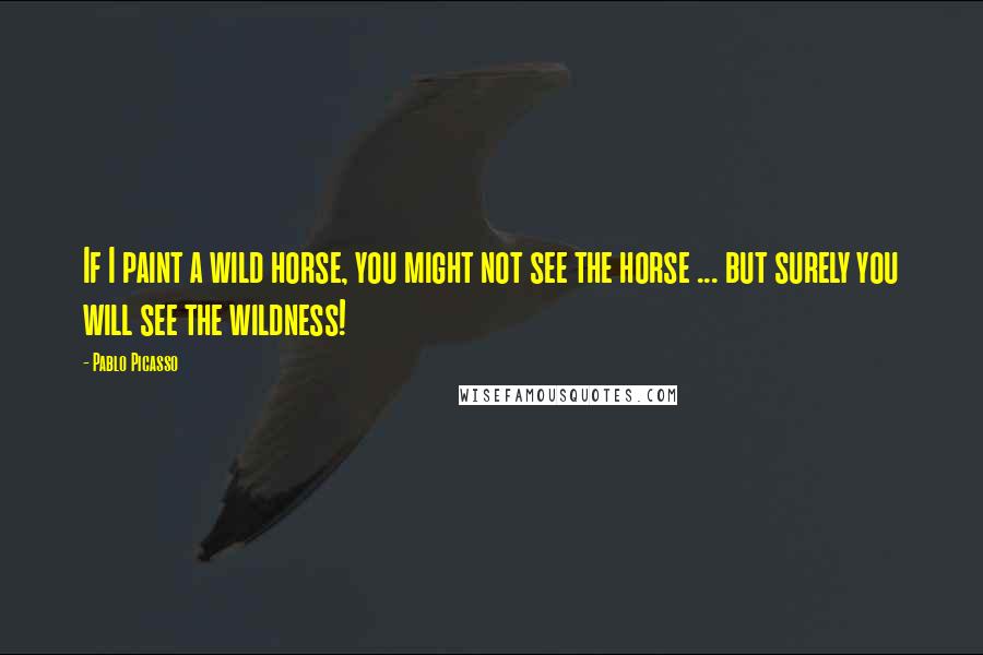 Pablo Picasso Quotes: If I paint a wild horse, you might not see the horse ... but surely you will see the wildness!