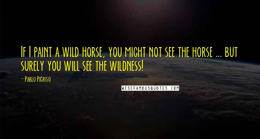 Pablo Picasso Quotes: If I paint a wild horse, you might not see the horse ... but surely you will see the wildness!