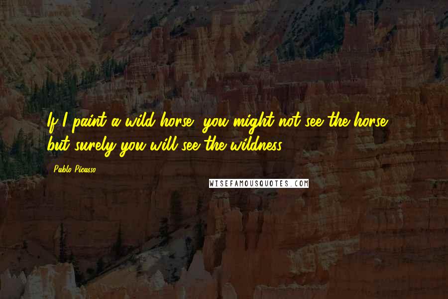 Pablo Picasso Quotes: If I paint a wild horse, you might not see the horse ... but surely you will see the wildness!