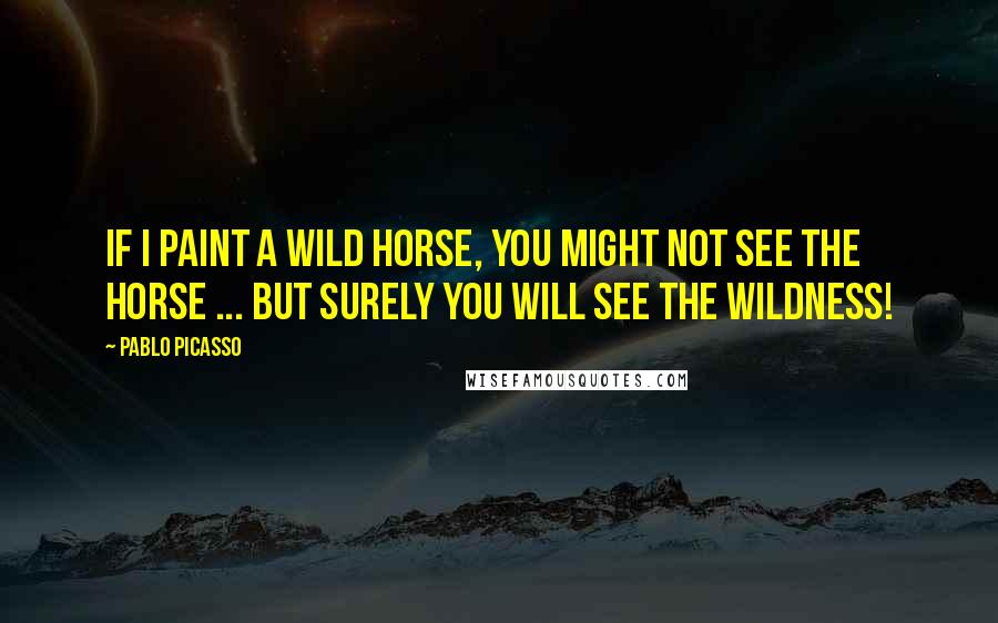 Pablo Picasso Quotes: If I paint a wild horse, you might not see the horse ... but surely you will see the wildness!