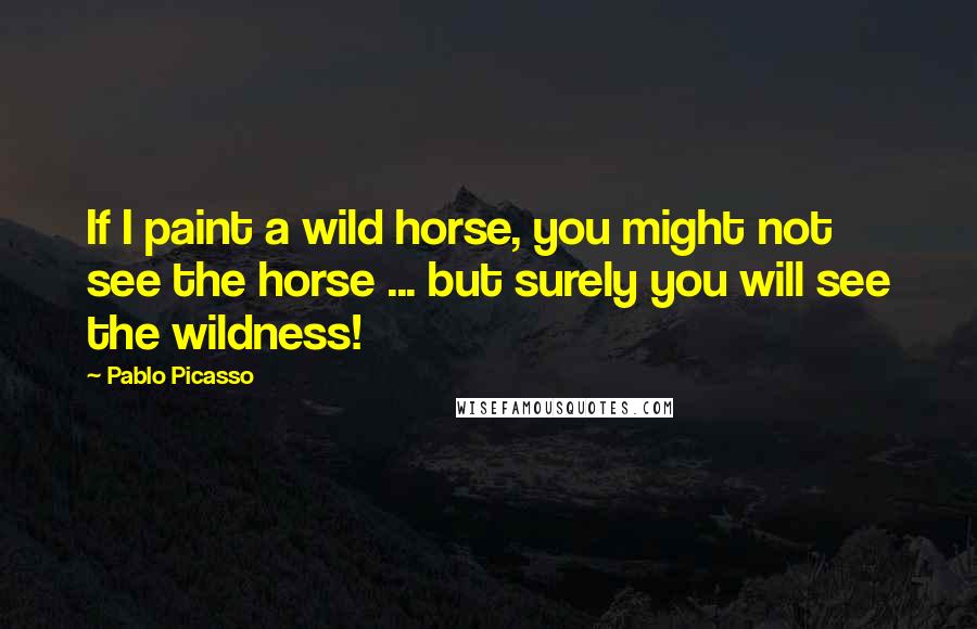 Pablo Picasso Quotes: If I paint a wild horse, you might not see the horse ... but surely you will see the wildness!