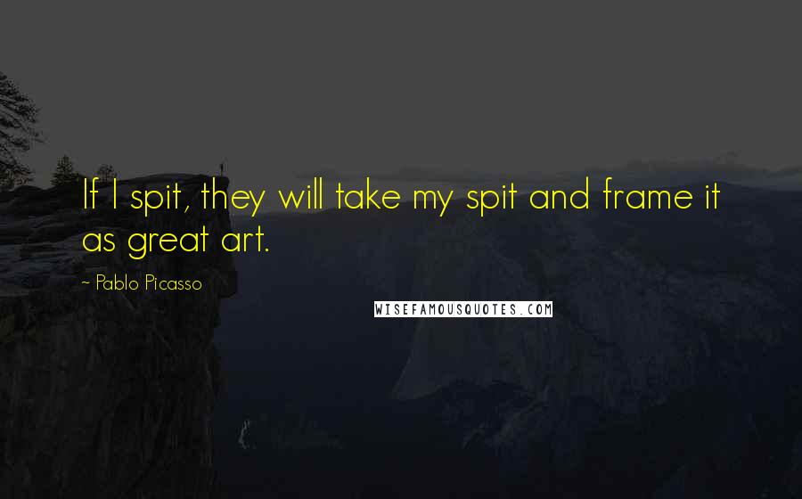 Pablo Picasso Quotes: If I spit, they will take my spit and frame it as great art.