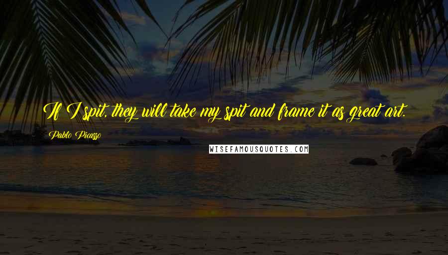 Pablo Picasso Quotes: If I spit, they will take my spit and frame it as great art.