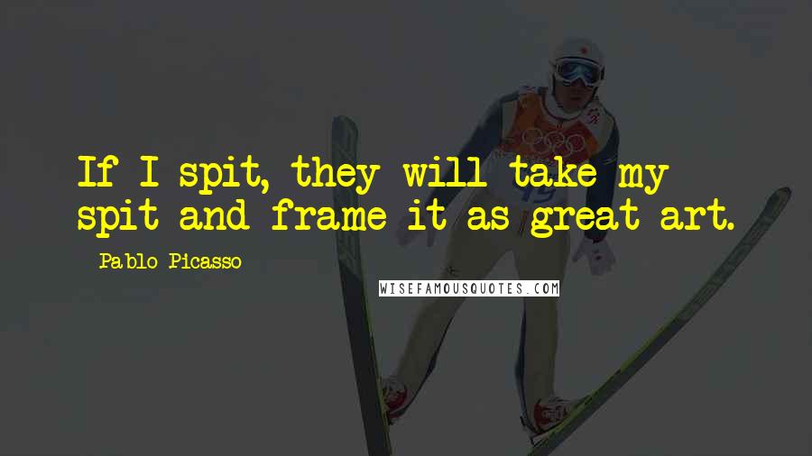 Pablo Picasso Quotes: If I spit, they will take my spit and frame it as great art.