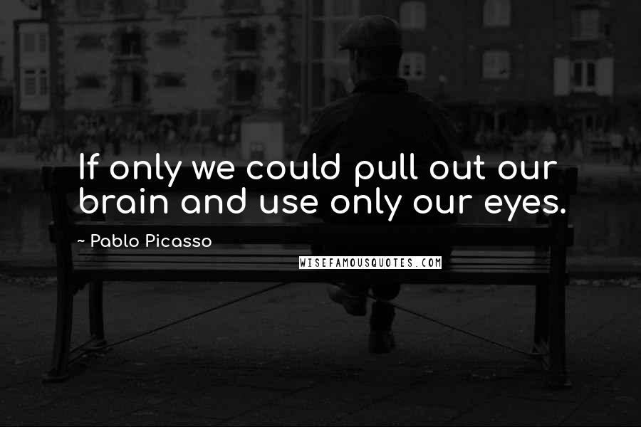 Pablo Picasso Quotes: If only we could pull out our brain and use only our eyes.