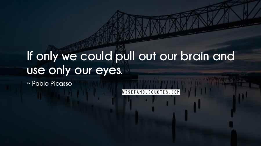 Pablo Picasso Quotes: If only we could pull out our brain and use only our eyes.