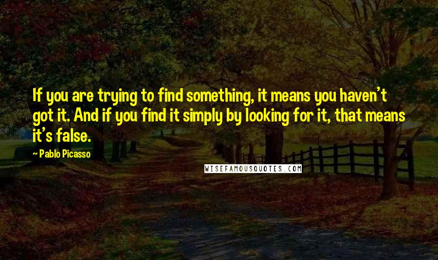 Pablo Picasso Quotes: If you are trying to find something, it means you haven't got it. And if you find it simply by looking for it, that means it's false.
