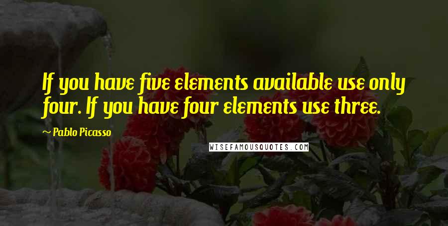 Pablo Picasso Quotes: If you have five elements available use only four. If you have four elements use three.