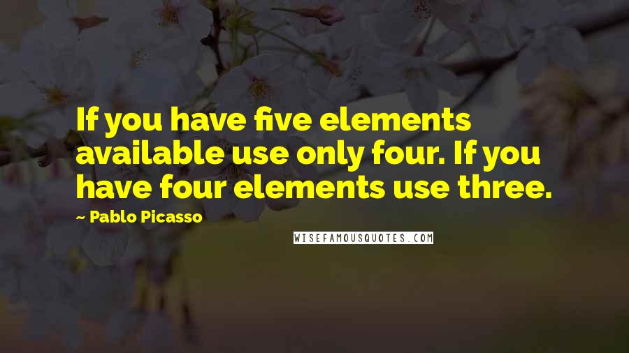 Pablo Picasso Quotes: If you have five elements available use only four. If you have four elements use three.