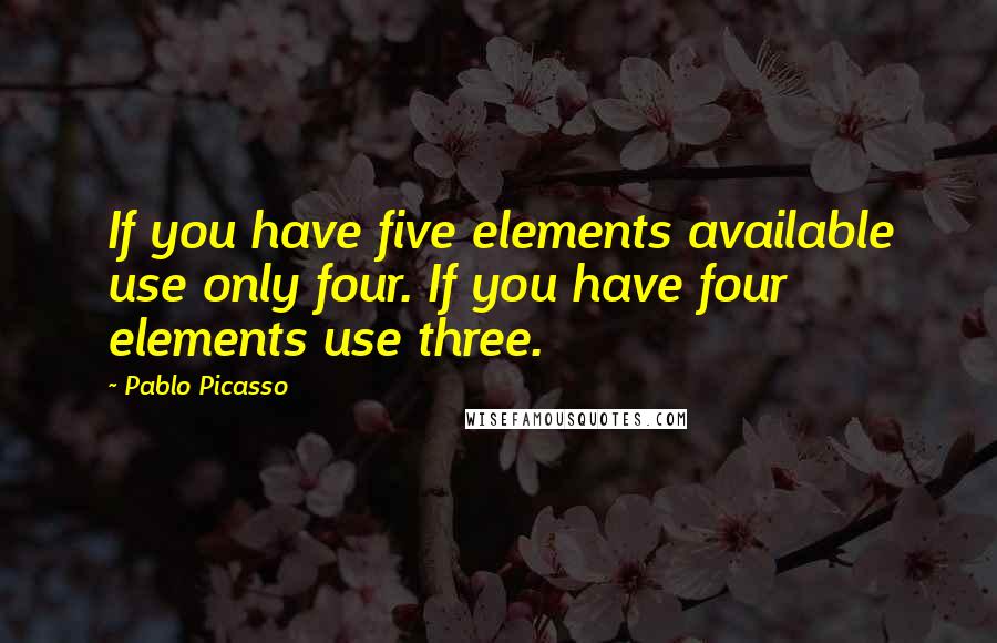 Pablo Picasso Quotes: If you have five elements available use only four. If you have four elements use three.