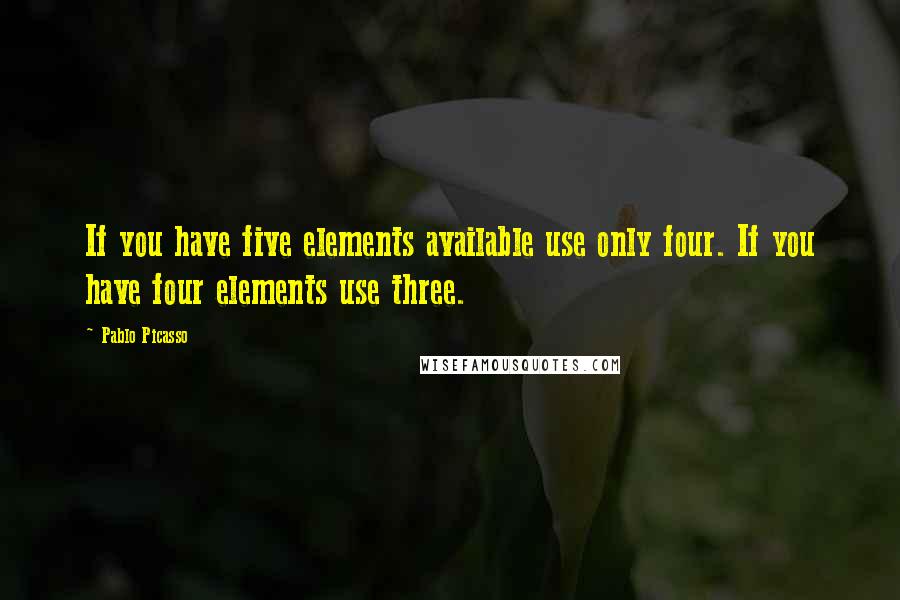 Pablo Picasso Quotes: If you have five elements available use only four. If you have four elements use three.