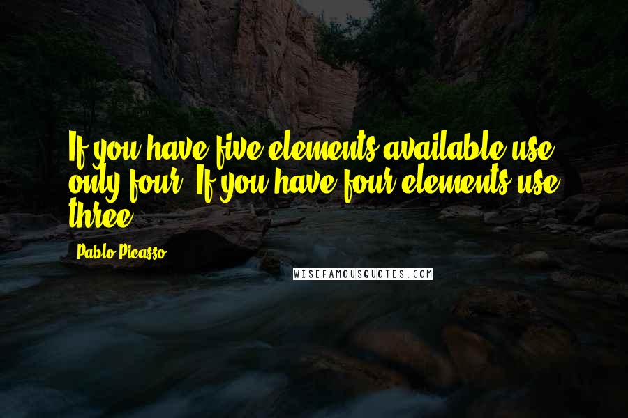 Pablo Picasso Quotes: If you have five elements available use only four. If you have four elements use three.