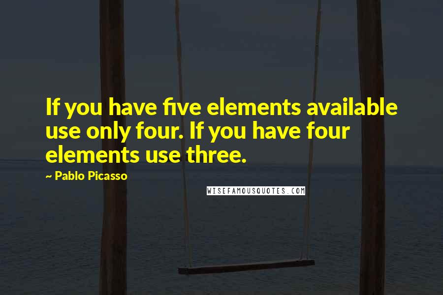 Pablo Picasso Quotes: If you have five elements available use only four. If you have four elements use three.