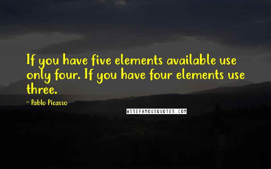 Pablo Picasso Quotes: If you have five elements available use only four. If you have four elements use three.