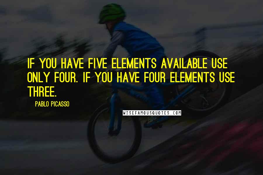 Pablo Picasso Quotes: If you have five elements available use only four. If you have four elements use three.